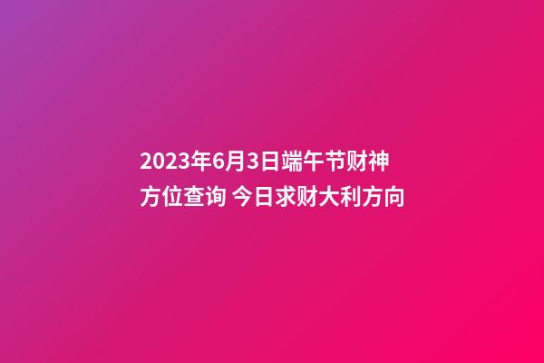 2023年6月3日端午节财神方位查询 今日求财大利方向